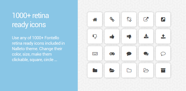 1000+ retina ready icons. Use any of 1000+ Fontello retina ready icons included in Nalleto theme. Make your buttons, boxes and headlines eye-catching, use icons for creating individual content like social networks widget, change their color, size, make them clickable, squared, circled …