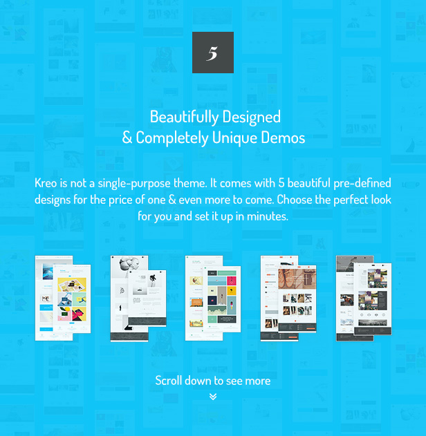 5 Beautifully Designed & Completely Unique Demos / Kreo is not a single-purpose theme. It comes with 5 beautiful pre-defined designs for the price of one & even more to come. Choose the perfect look for you and set it up in minutes.